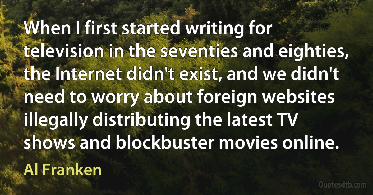 When I first started writing for television in the seventies and eighties, the Internet didn't exist, and we didn't need to worry about foreign websites illegally distributing the latest TV shows and blockbuster movies online. (Al Franken)