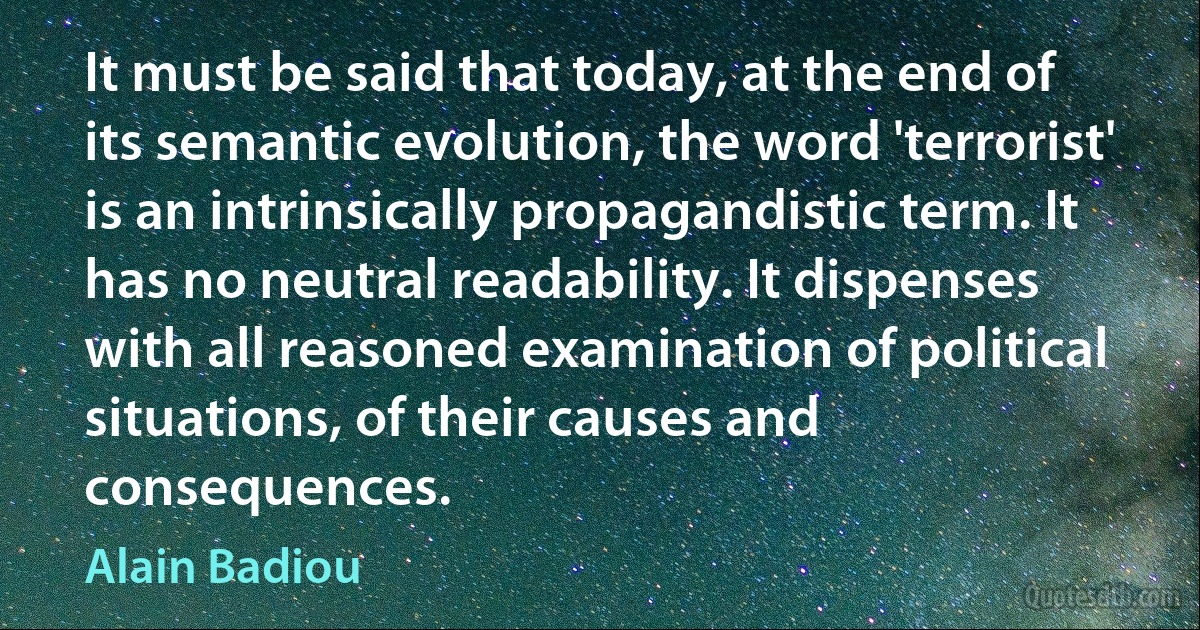 It must be said that today, at the end of its semantic evolution, the word 'terrorist' is an intrinsically propagandistic term. It has no neutral readability. It dispenses with all reasoned examination of political situations, of their causes and consequences. (Alain Badiou)