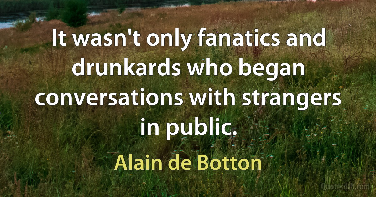 It wasn't only fanatics and drunkards who began conversations with strangers in public. (Alain de Botton)