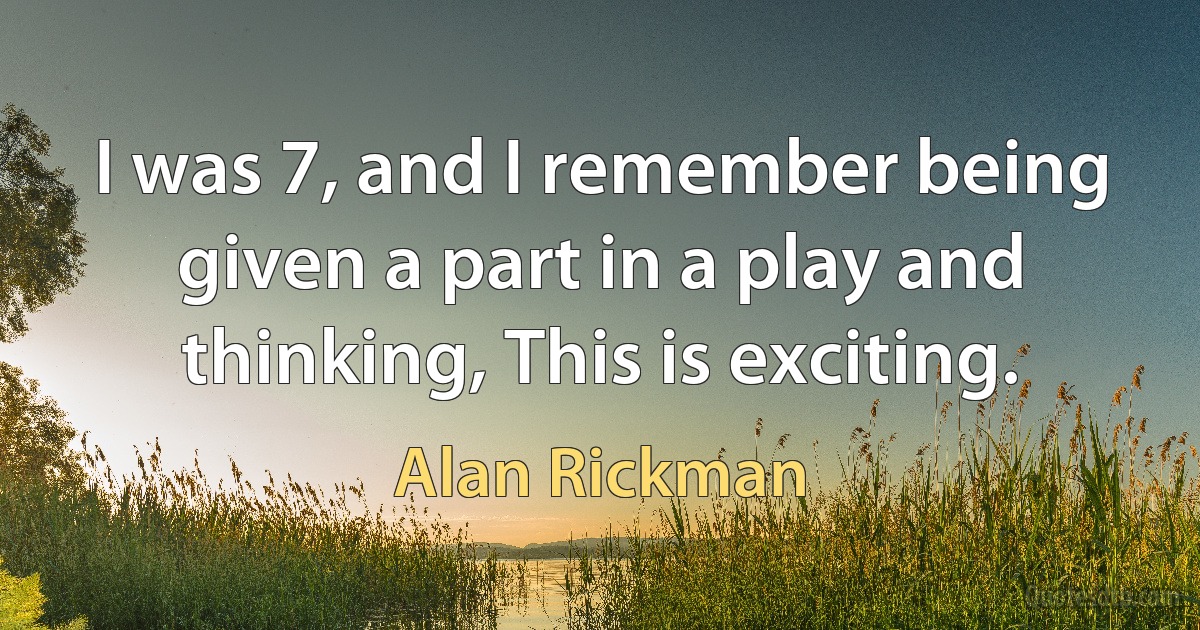 I was 7, and I remember being given a part in a play and thinking, This is exciting. (Alan Rickman)