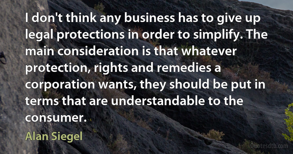 I don't think any business has to give up legal protections in order to simplify. The main consideration is that whatever protection, rights and remedies a corporation wants, they should be put in terms that are understandable to the consumer. (Alan Siegel)