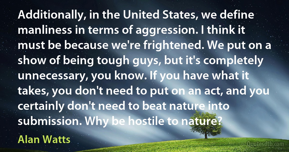 Additionally, in the United States, we define manliness in terms of aggression. I think it must be because we're frightened. We put on a show of being tough guys, but it's completely unnecessary, you know. If you have what it takes, you don't need to put on an act, and you certainly don't need to beat nature into submission. Why be hostile to nature? (Alan Watts)