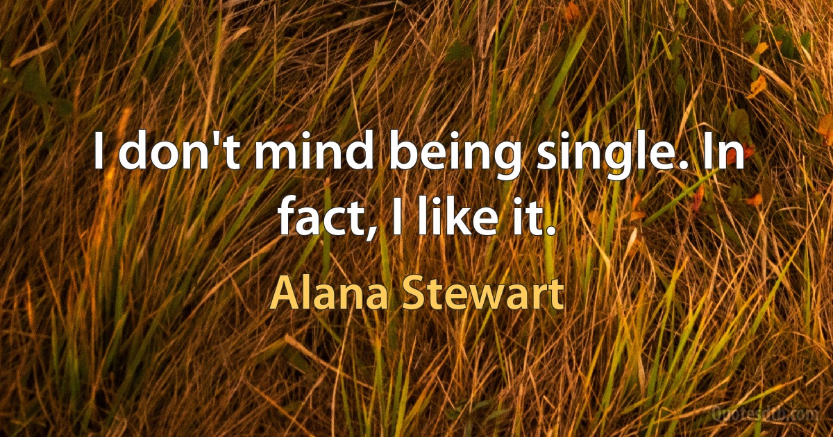 I don't mind being single. In fact, I like it. (Alana Stewart)