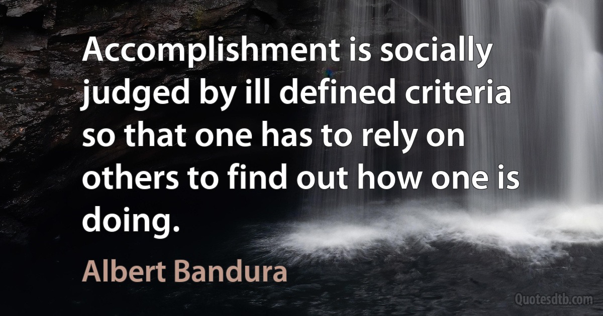 Accomplishment is socially judged by ill defined criteria so that one has to rely on others to find out how one is doing. (Albert Bandura)