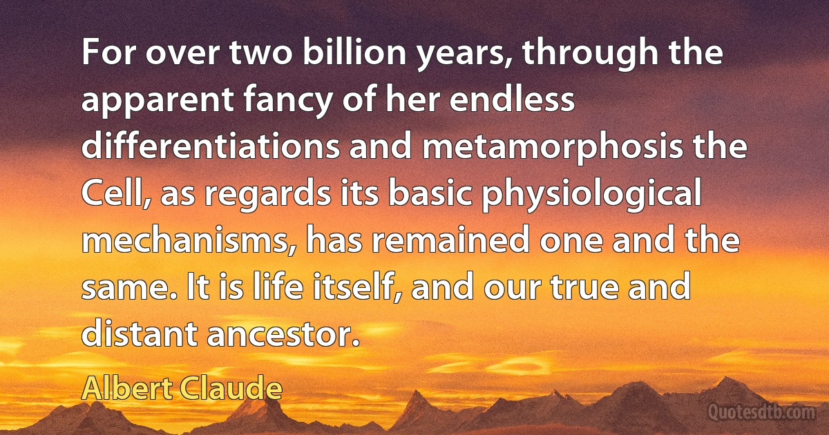 For over two billion years, through the apparent fancy of her endless differentiations and metamorphosis the Cell, as regards its basic physiological mechanisms, has remained one and the same. It is life itself, and our true and distant ancestor. (Albert Claude)