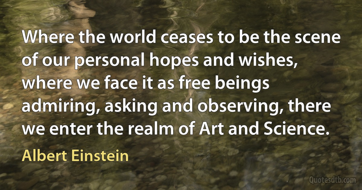 Where the world ceases to be the scene of our personal hopes and wishes, where we face it as free beings admiring, asking and observing, there we enter the realm of Art and Science. (Albert Einstein)