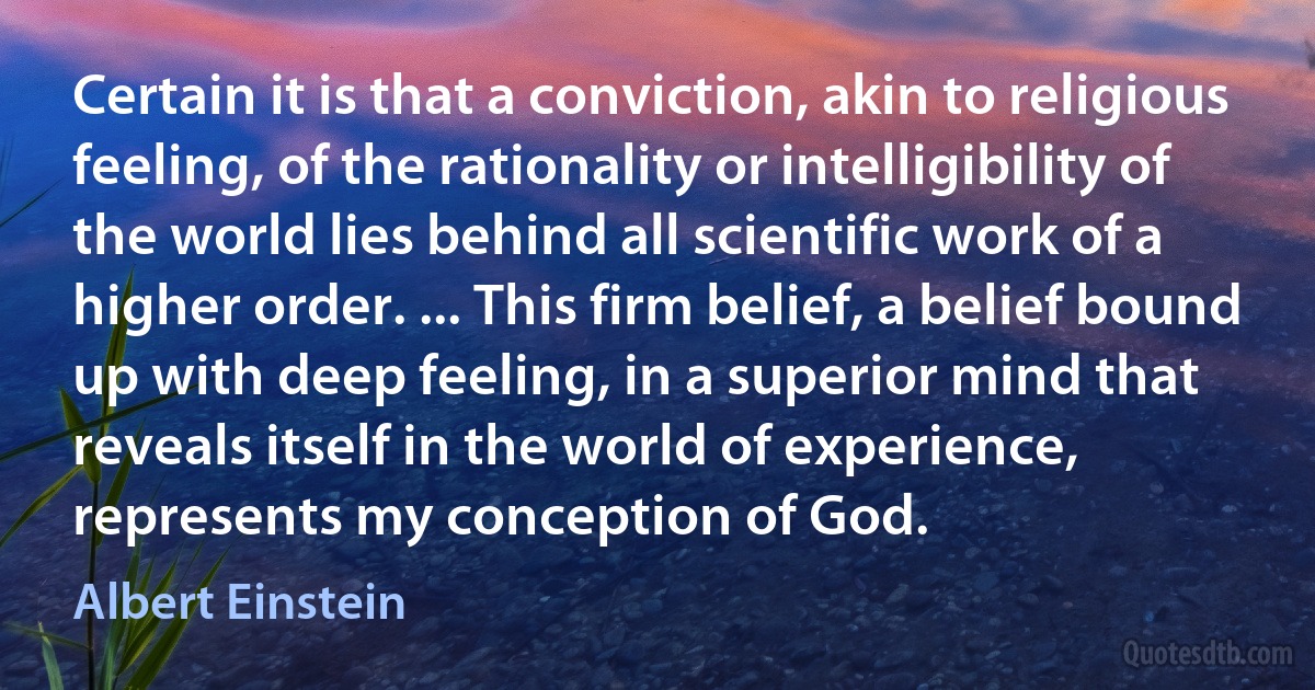 Certain it is that a conviction, akin to religious feeling, of the rationality or intelligibility of the world lies behind all scientific work of a higher order. ... This firm belief, a belief bound up with deep feeling, in a superior mind that reveals itself in the world of experience, represents my conception of God. (Albert Einstein)