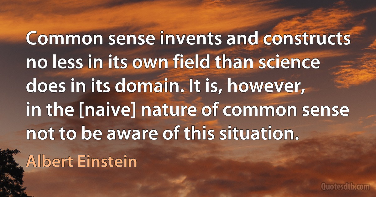 Common sense invents and constructs no less in its own field than science does in its domain. It is, however, in the [naive] nature of common sense not to be aware of this situation. (Albert Einstein)