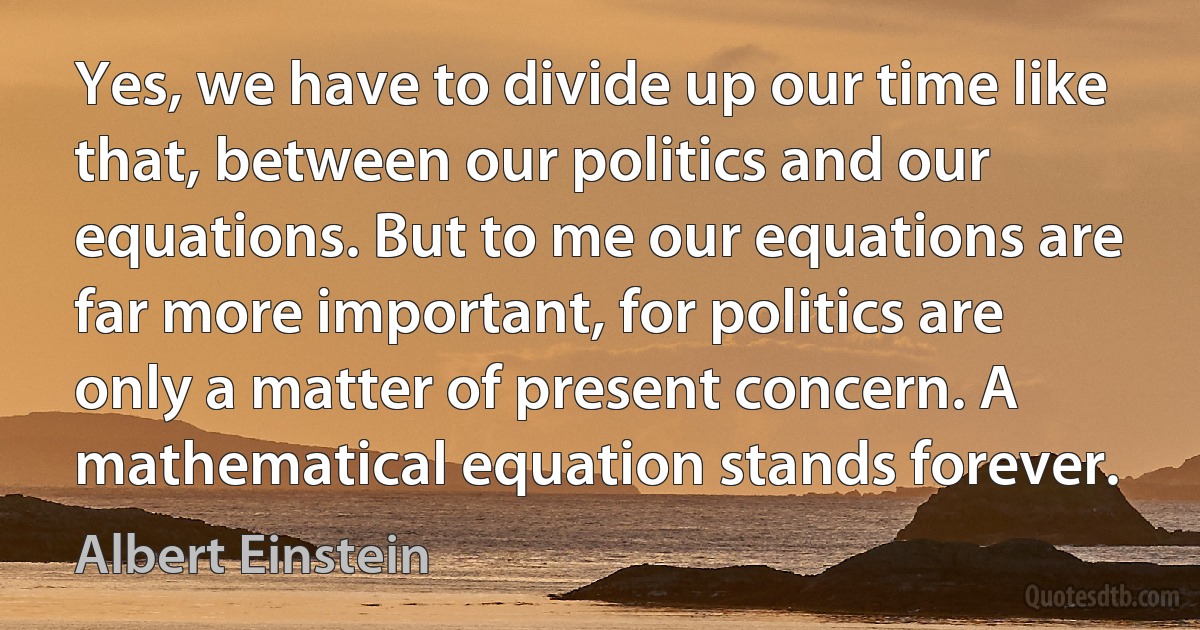 Yes, we have to divide up our time like that, between our politics and our equations. But to me our equations are far more important, for politics are only a matter of present concern. A mathematical equation stands forever. (Albert Einstein)