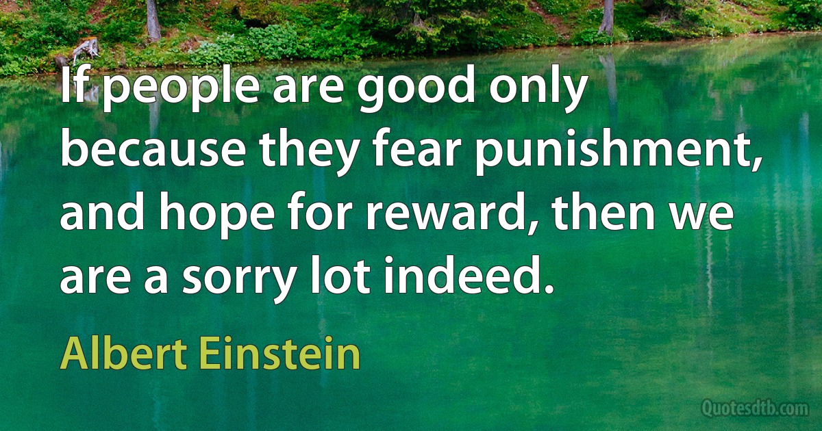 If people are good only because they fear punishment, and hope for reward, then we are a sorry lot indeed. (Albert Einstein)