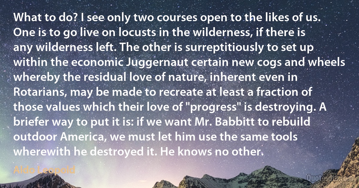 What to do? I see only two courses open to the likes of us. One is to go live on locusts in the wilderness, if there is any wilderness left. The other is surreptitiously to set up within the economic Juggernaut certain new cogs and wheels whereby the residual love of nature, inherent even in Rotarians, may be made to recreate at least a fraction of those values which their love of "progress" is destroying. A briefer way to put it is: if we want Mr. Babbitt to rebuild outdoor America, we must let him use the same tools wherewith he destroyed it. He knows no other. (Aldo Leopold)