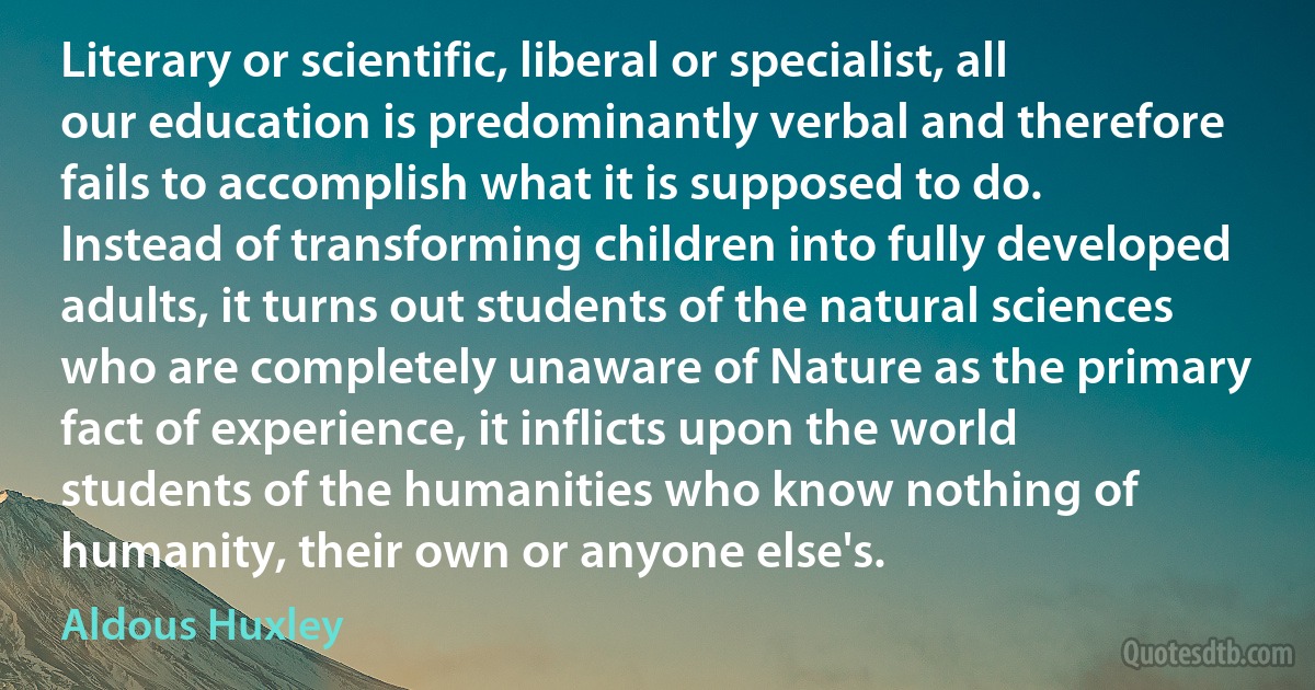 Literary or scientific, liberal or specialist, all our education is predominantly verbal and therefore fails to accomplish what it is supposed to do. Instead of transforming children into fully developed adults, it turns out students of the natural sciences who are completely unaware of Nature as the primary fact of experience, it inflicts upon the world students of the humanities who know nothing of humanity, their own or anyone else's. (Aldous Huxley)