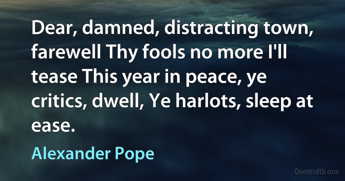 Dear, damned, distracting town, farewell Thy fools no more I'll tease This year in peace, ye critics, dwell, Ye harlots, sleep at ease. (Alexander Pope)