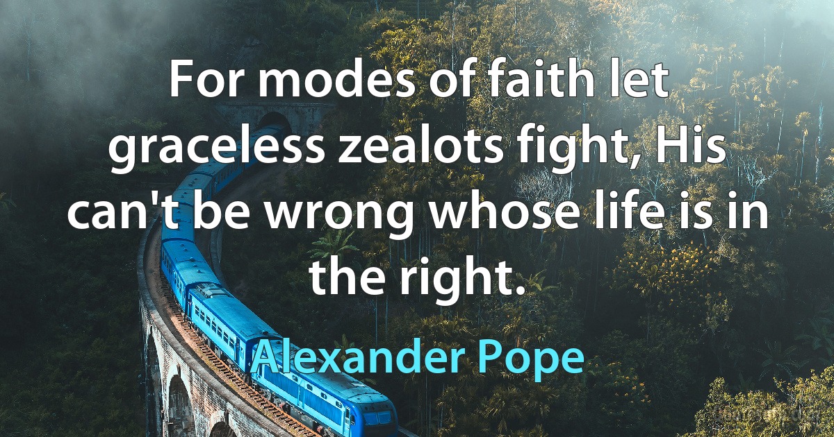 For modes of faith let graceless zealots fight, His can't be wrong whose life is in the right. (Alexander Pope)