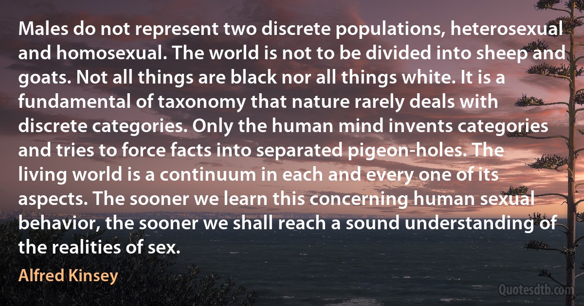 Males do not represent two discrete populations, heterosexual and homosexual. The world is not to be divided into sheep and goats. Not all things are black nor all things white. It is a fundamental of taxonomy that nature rarely deals with discrete categories. Only the human mind invents categories and tries to force facts into separated pigeon-holes. The living world is a continuum in each and every one of its aspects. The sooner we learn this concerning human sexual behavior, the sooner we shall reach a sound understanding of the realities of sex. (Alfred Kinsey)