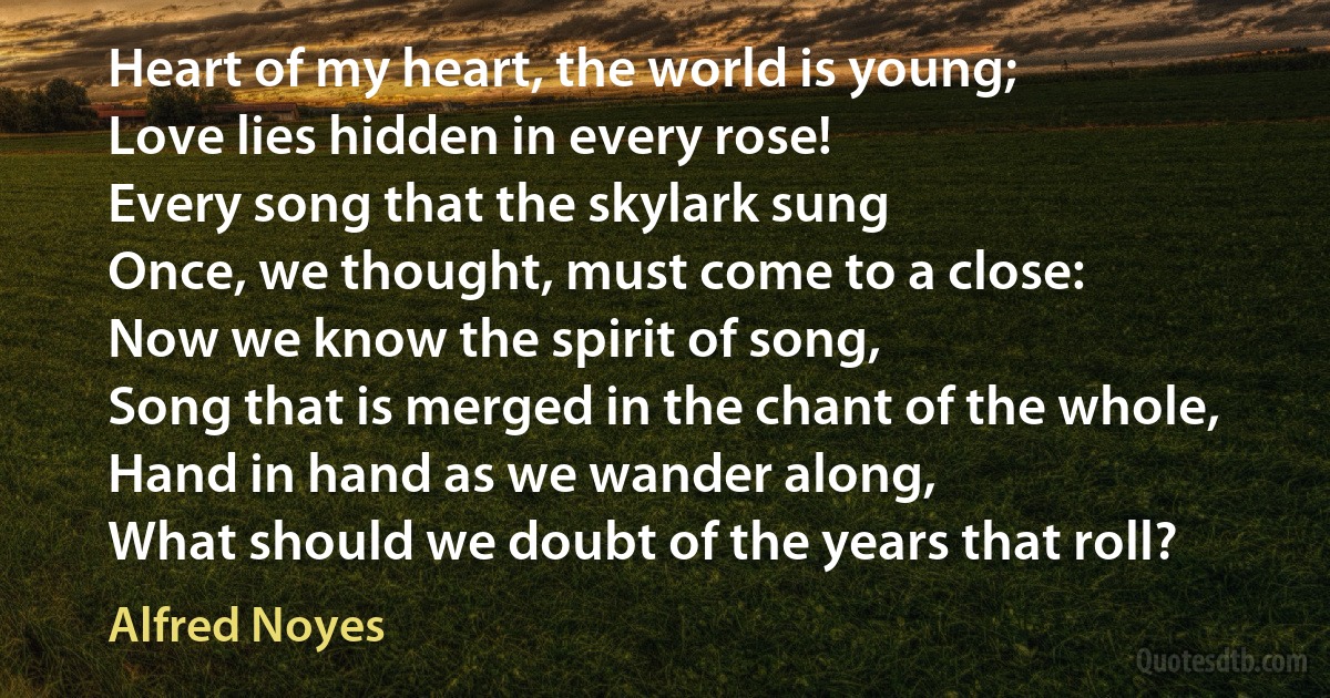 Heart of my heart, the world is young;
Love lies hidden in every rose!
Every song that the skylark sung
Once, we thought, must come to a close:
Now we know the spirit of song,
Song that is merged in the chant of the whole,
Hand in hand as we wander along,
What should we doubt of the years that roll? (Alfred Noyes)