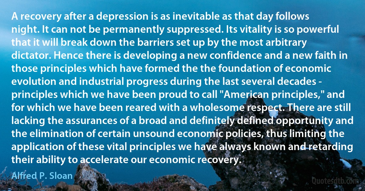 A recovery after a depression is as inevitable as that day follows night. It can not be permanently suppressed. Its vitality is so powerful that it will break down the barriers set up by the most arbitrary dictator. Hence there is developing a new confidence and a new faith in those principles which have formed the the foundation of economic evolution and industrial progress during the last several decades - principles which we have been proud to call "American principles," and for which we have been reared with a wholesome respect. There are still lacking the assurances of a broad and definitely defined opportunity and the elimination of certain unsound economic policies, thus limiting the application of these vital principles we have always known and retarding their ability to accelerate our economic recovery. (Alfred P. Sloan)