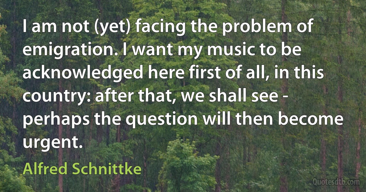 I am not (yet) facing the problem of emigration. I want my music to be acknowledged here first of all, in this country: after that, we shall see - perhaps the question will then become urgent. (Alfred Schnittke)