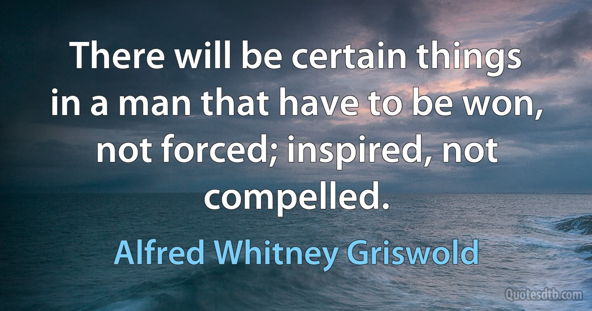 There will be certain things in a man that have to be won, not forced; inspired, not compelled. (Alfred Whitney Griswold)