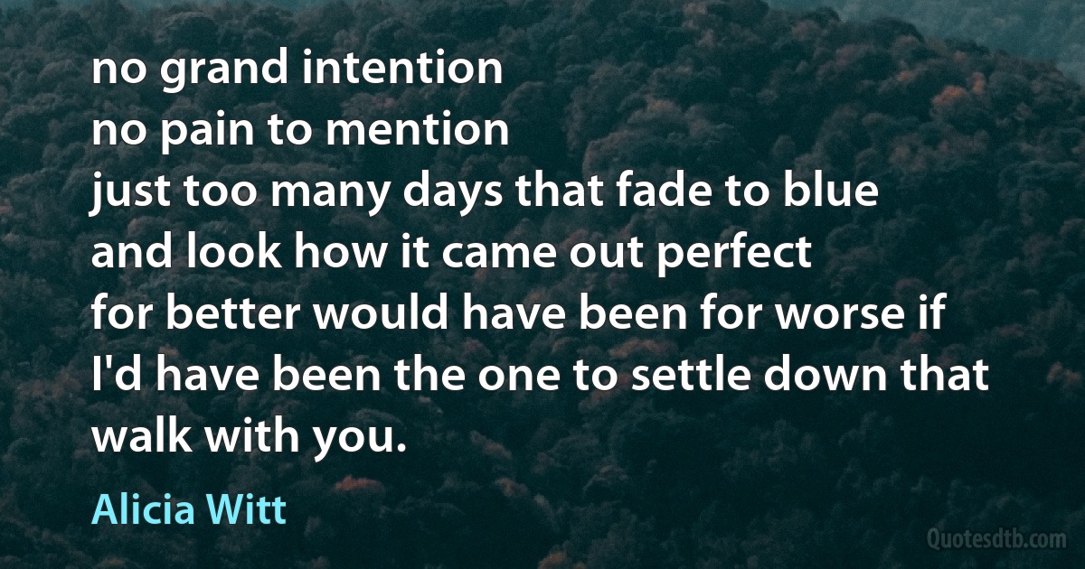 no grand intention
no pain to mention
just too many days that fade to blue
and look how it came out perfect
for better would have been for worse if
I'd have been the one to settle down that walk with you. (Alicia Witt)