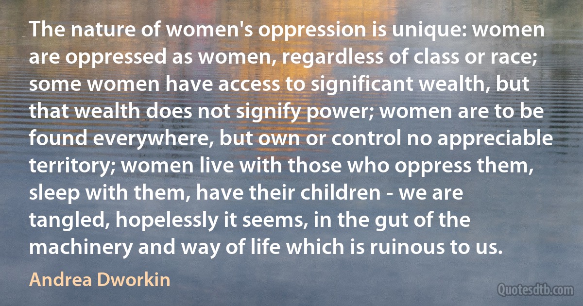 The nature of women's oppression is unique: women are oppressed as women, regardless of class or race; some women have access to significant wealth, but that wealth does not signify power; women are to be found everywhere, but own or control no appreciable territory; women live with those who oppress them, sleep with them, have their children - we are tangled, hopelessly it seems, in the gut of the machinery and way of life which is ruinous to us. (Andrea Dworkin)