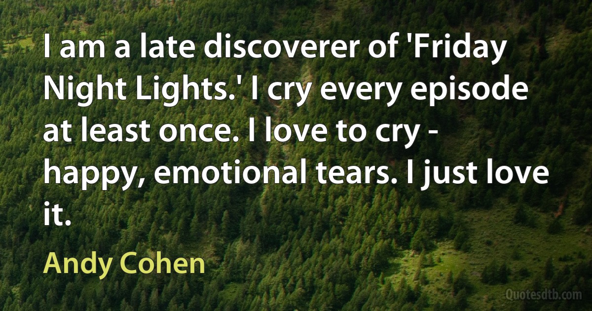 I am a late discoverer of 'Friday Night Lights.' I cry every episode at least once. I love to cry - happy, emotional tears. I just love it. (Andy Cohen)