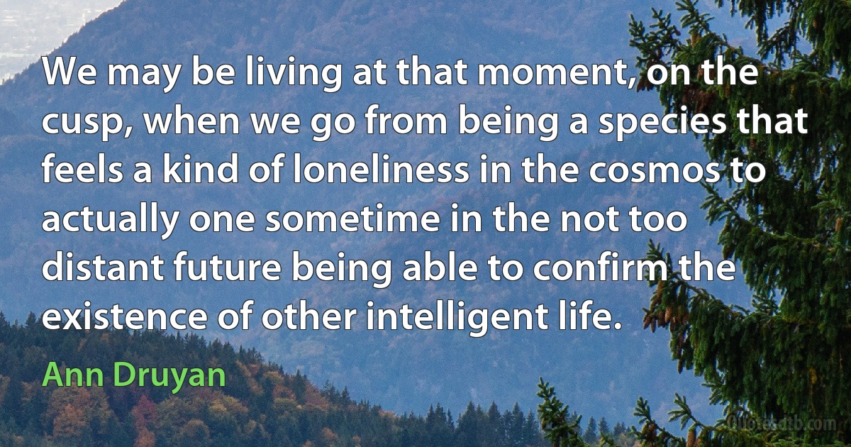 We may be living at that moment, on the cusp, when we go from being a species that feels a kind of loneliness in the cosmos to actually one sometime in the not too distant future being able to confirm the existence of other intelligent life. (Ann Druyan)