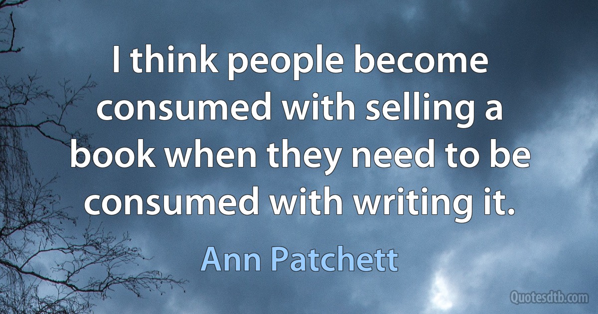 I think people become consumed with selling a book when they need to be consumed with writing it. (Ann Patchett)