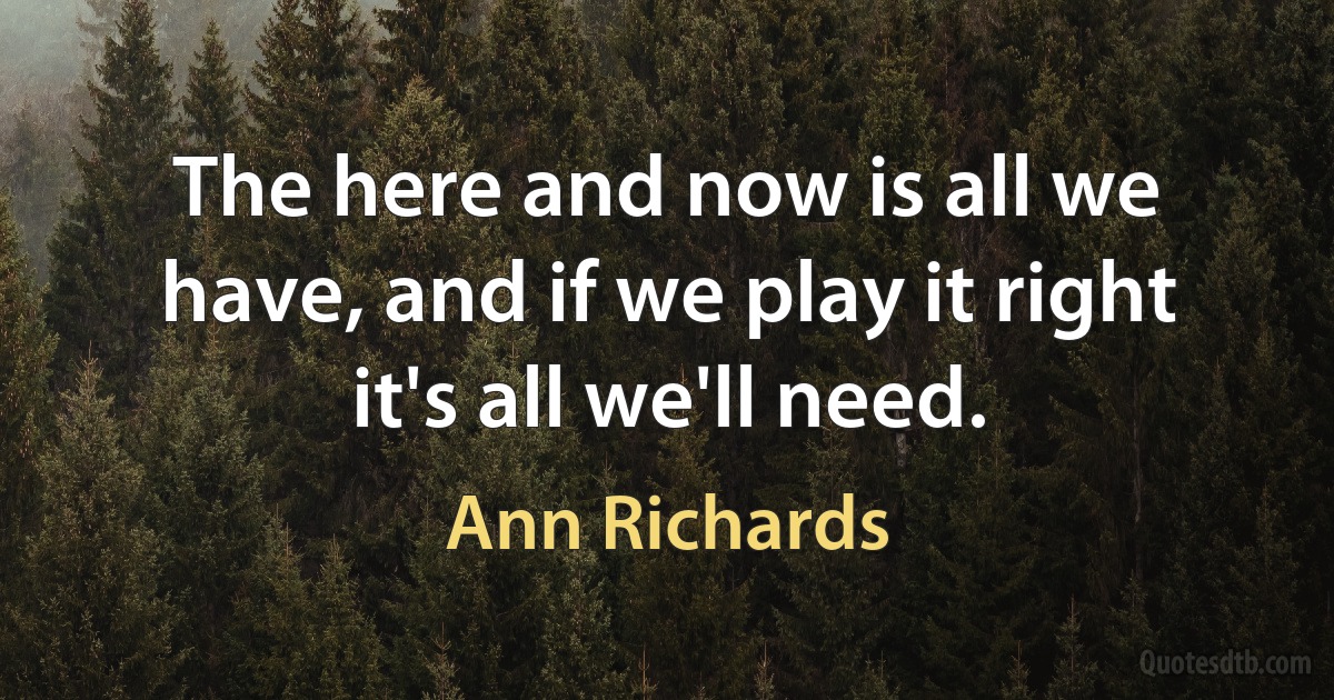 The here and now is all we have, and if we play it right it's all we'll need. (Ann Richards)