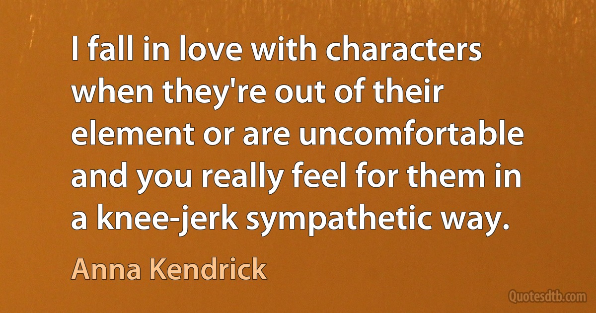 I fall in love with characters when they're out of their element or are uncomfortable and you really feel for them in a knee-jerk sympathetic way. (Anna Kendrick)