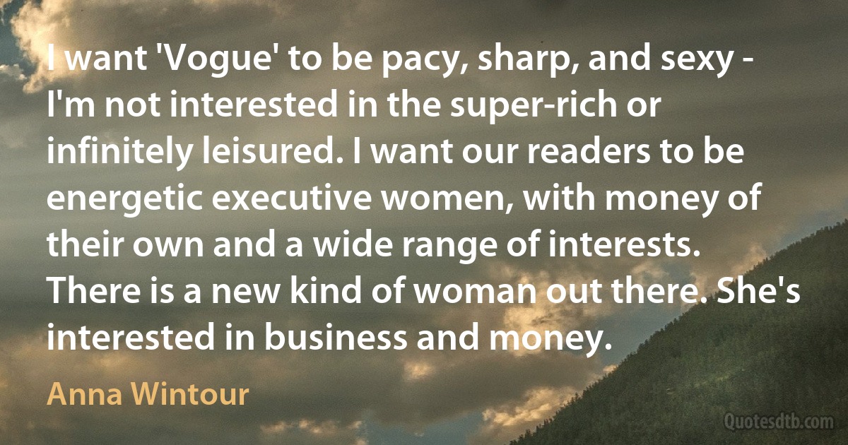 I want 'Vogue' to be pacy, sharp, and sexy - I'm not interested in the super-rich or infinitely leisured. I want our readers to be energetic executive women, with money of their own and a wide range of interests. There is a new kind of woman out there. She's interested in business and money. (Anna Wintour)