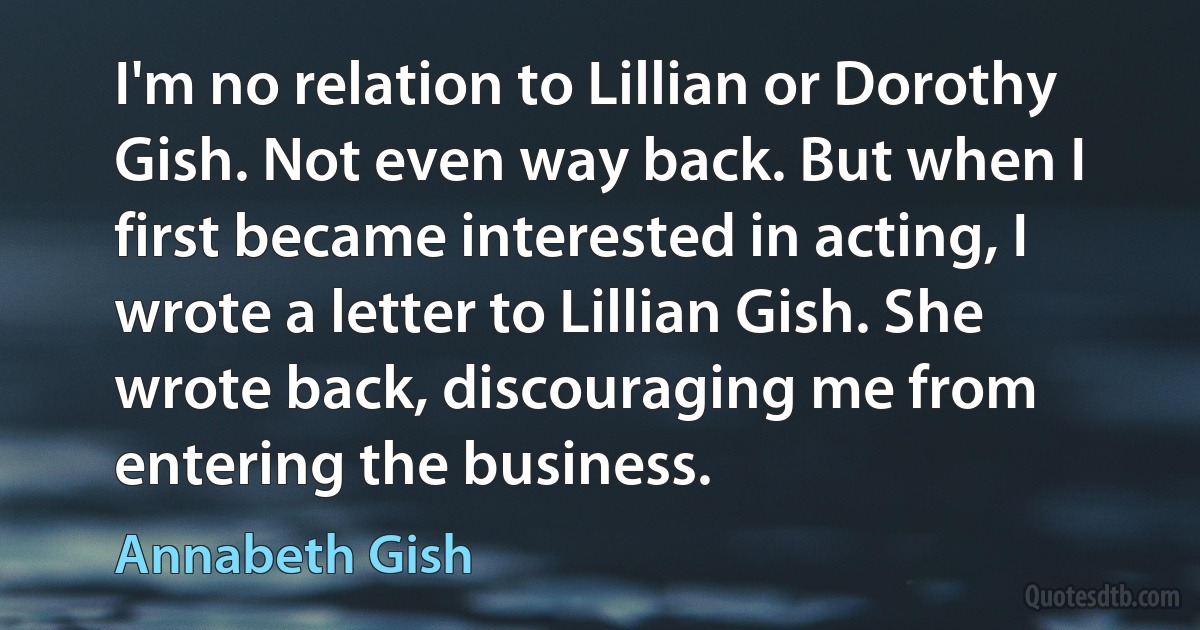 I'm no relation to Lillian or Dorothy Gish. Not even way back. But when I first became interested in acting, I wrote a letter to Lillian Gish. She wrote back, discouraging me from entering the business. (Annabeth Gish)