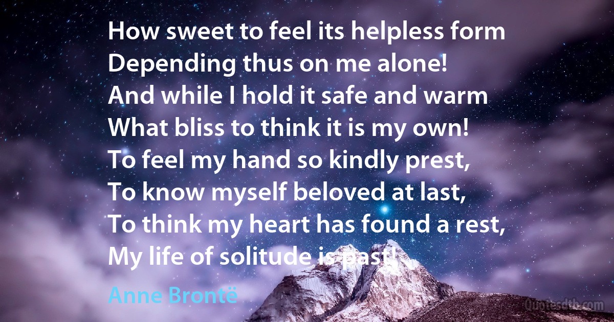 How sweet to feel its helpless form
Depending thus on me alone!
And while I hold it safe and warm
What bliss to think it is my own!
To feel my hand so kindly prest,
To know myself beloved at last,
To think my heart has found a rest,
My life of solitude is past! (Anne Brontë)