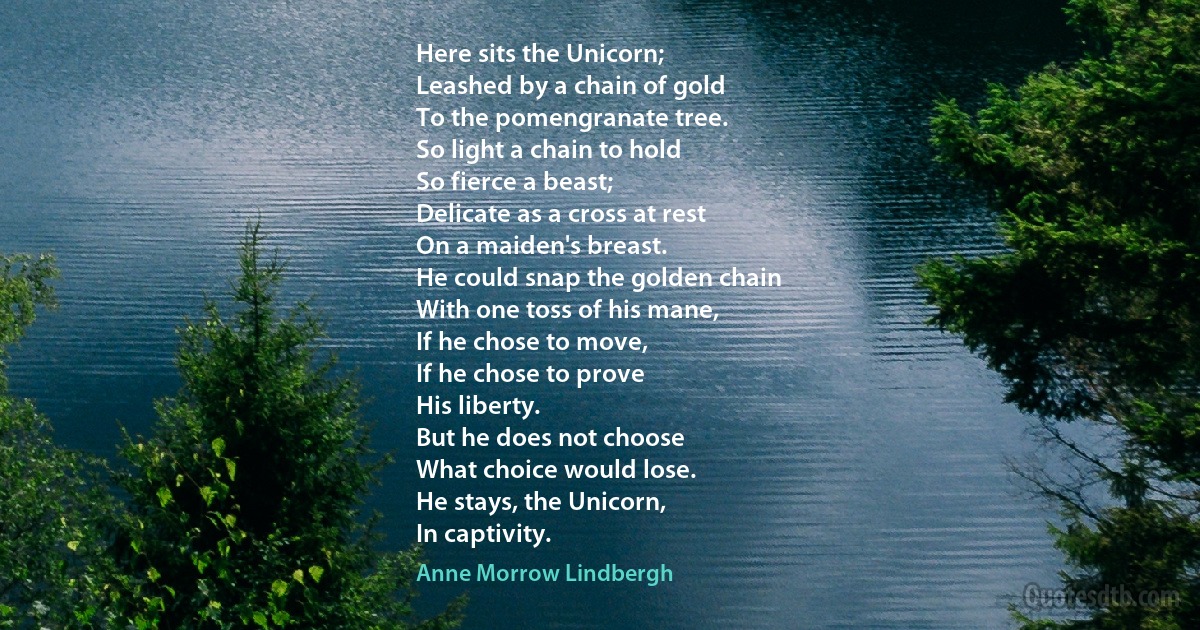 Here sits the Unicorn;
Leashed by a chain of gold
To the pomengranate tree.
So light a chain to hold
So fierce a beast;
Delicate as a cross at rest
On a maiden's breast.
He could snap the golden chain
With one toss of his mane,
If he chose to move,
If he chose to prove
His liberty.
But he does not choose
What choice would lose.
He stays, the Unicorn,
In captivity. (Anne Morrow Lindbergh)