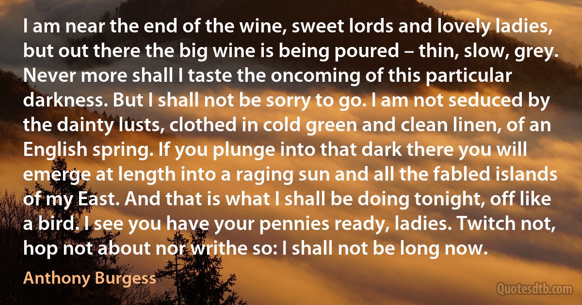 I am near the end of the wine, sweet lords and lovely ladies, but out there the big wine is being poured – thin, slow, grey. Never more shall I taste the oncoming of this particular darkness. But I shall not be sorry to go. I am not seduced by the dainty lusts, clothed in cold green and clean linen, of an English spring. If you plunge into that dark there you will emerge at length into a raging sun and all the fabled islands of my East. And that is what I shall be doing tonight, off like a bird. I see you have your pennies ready, ladies. Twitch not, hop not about nor writhe so: I shall not be long now. (Anthony Burgess)