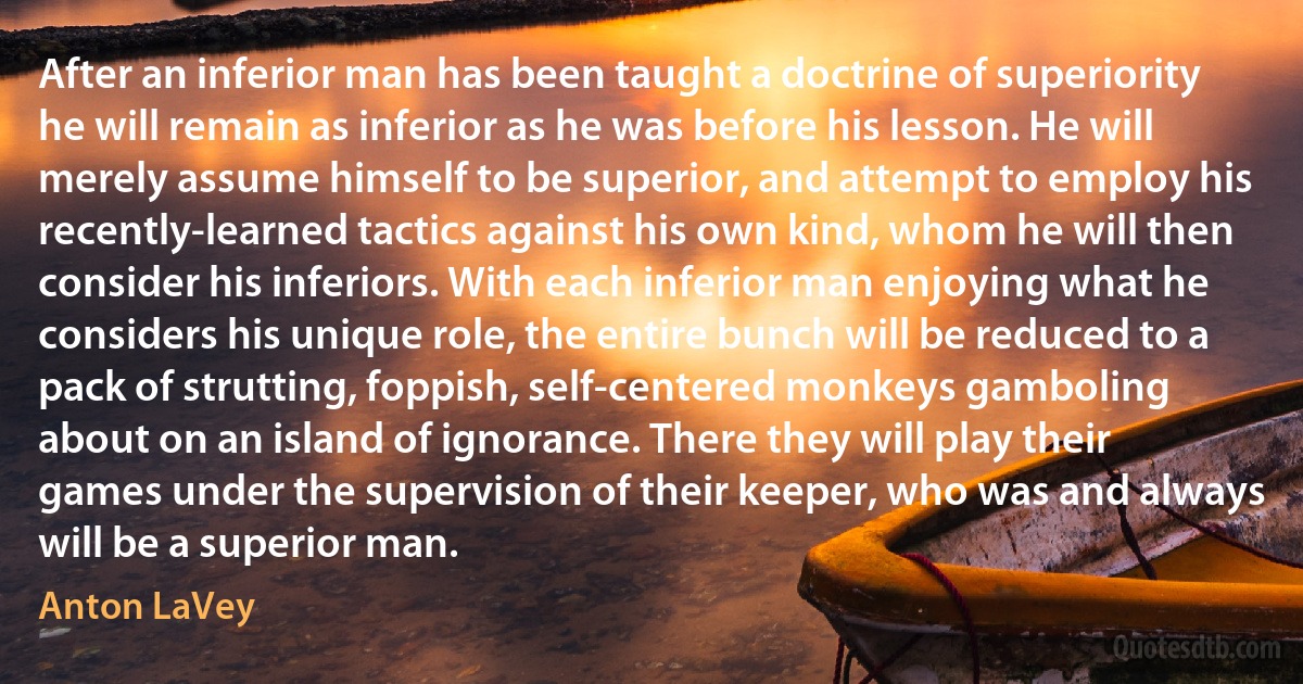 After an inferior man has been taught a doctrine of superiority he will remain as inferior as he was before his lesson. He will merely assume himself to be superior, and attempt to employ his recently-learned tactics against his own kind, whom he will then consider his inferiors. With each inferior man enjoying what he considers his unique role, the entire bunch will be reduced to a pack of strutting, foppish, self-centered monkeys gamboling about on an island of ignorance. There they will play their games under the supervision of their keeper, who was and always will be a superior man. (Anton LaVey)