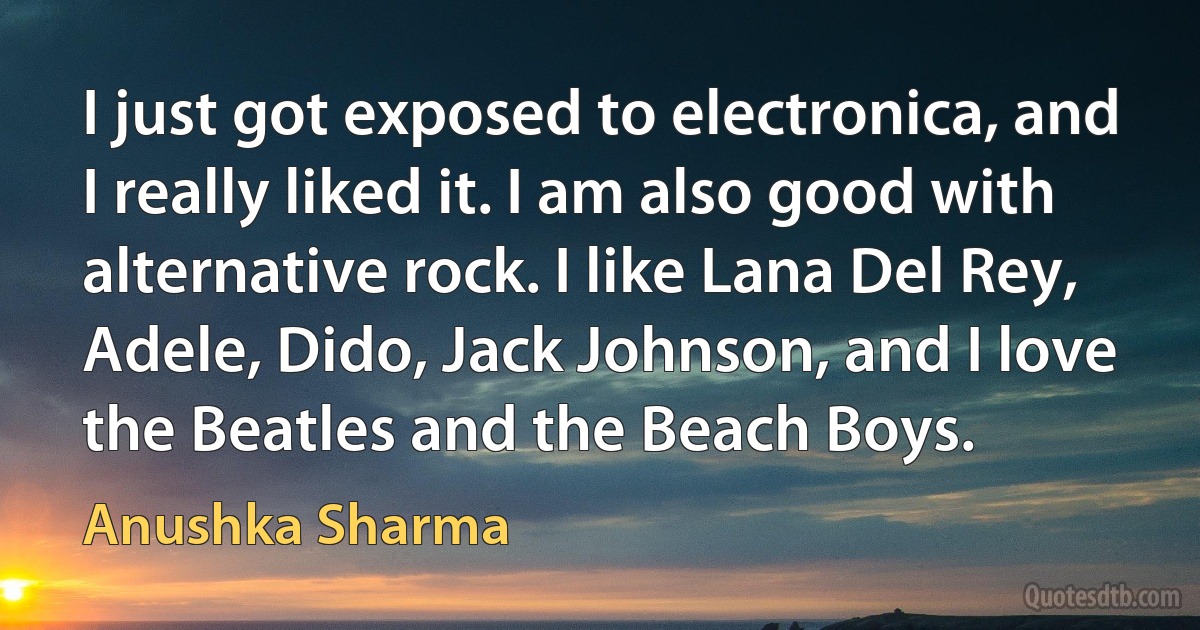 I just got exposed to electronica, and I really liked it. I am also good with alternative rock. I like Lana Del Rey, Adele, Dido, Jack Johnson, and I love the Beatles and the Beach Boys. (Anushka Sharma)