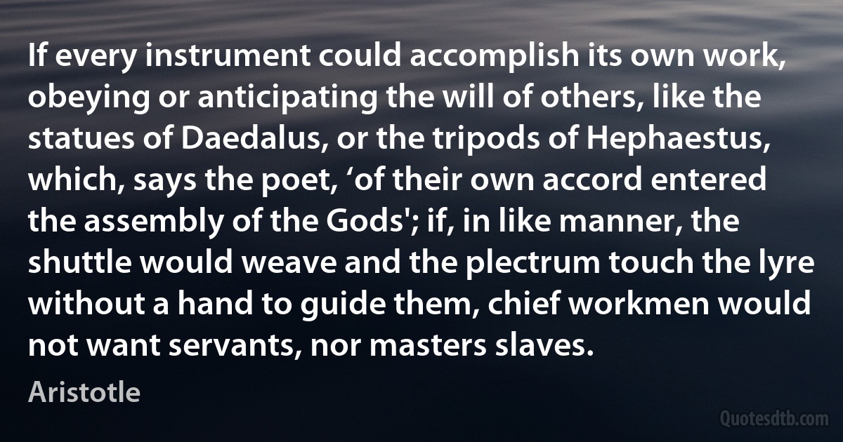 If every instrument could accomplish its own work, obeying or anticipating the will of others, like the statues of Daedalus, or the tripods of Hephaestus, which, says the poet, ‘of their own accord entered the assembly of the Gods'; if, in like manner, the shuttle would weave and the plectrum touch the lyre without a hand to guide them, chief workmen would not want servants, nor masters slaves. (Aristotle)