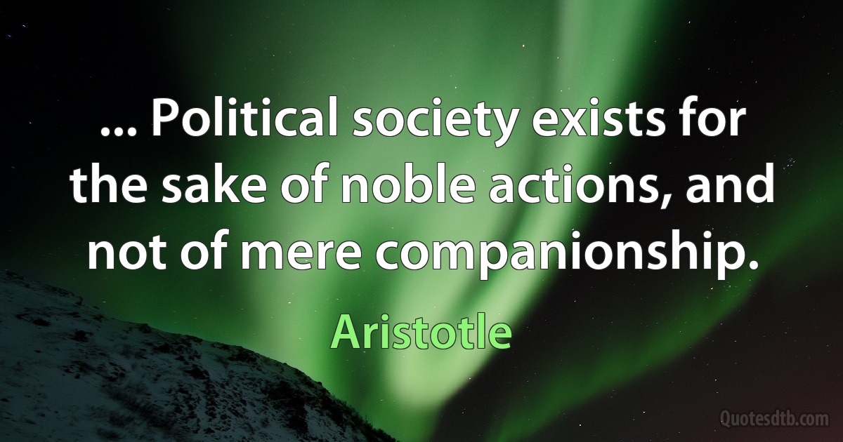 ... Political society exists for the sake of noble actions, and not of mere companionship. (Aristotle)