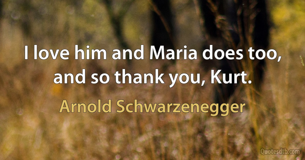 I love him and Maria does too, and so thank you, Kurt. (Arnold Schwarzenegger)