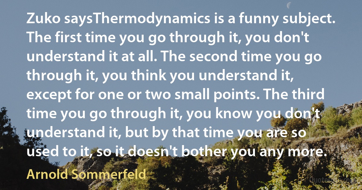 Zuko saysThermodynamics is a funny subject. The first time you go through it, you don't understand it at all. The second time you go through it, you think you understand it, except for one or two small points. The third time you go through it, you know you don't understand it, but by that time you are so used to it, so it doesn't bother you any more. (Arnold Sommerfeld)