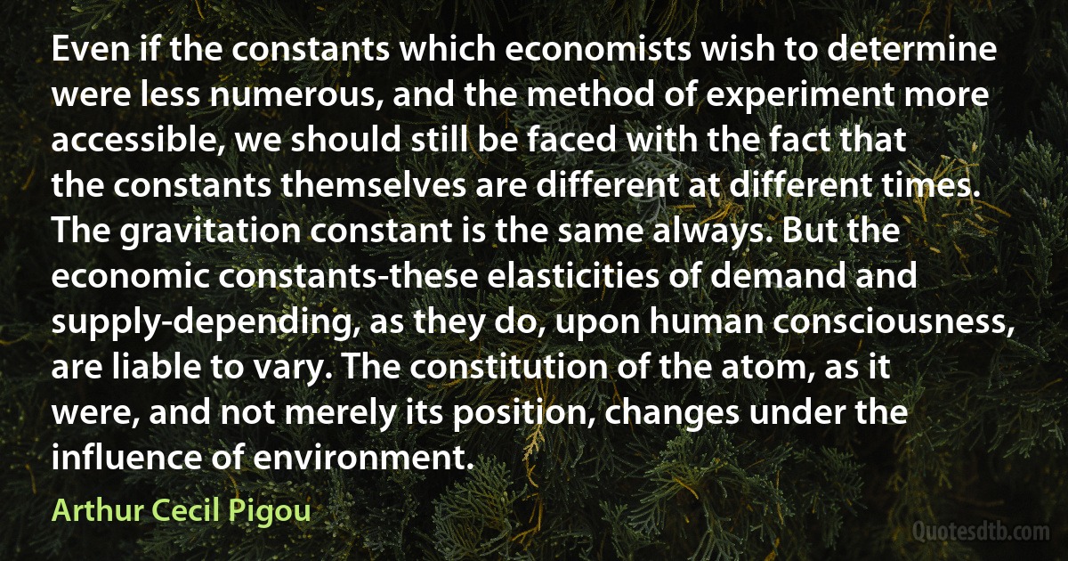 Even if the constants which economists wish to determine were less numerous, and the method of experiment more accessible, we should still be faced with the fact that the constants themselves are different at different times. The gravitation constant is the same always. But the economic constants-these elasticities of demand and supply-depending, as they do, upon human consciousness, are liable to vary. The constitution of the atom, as it were, and not merely its position, changes under the influence of environment. (Arthur Cecil Pigou)