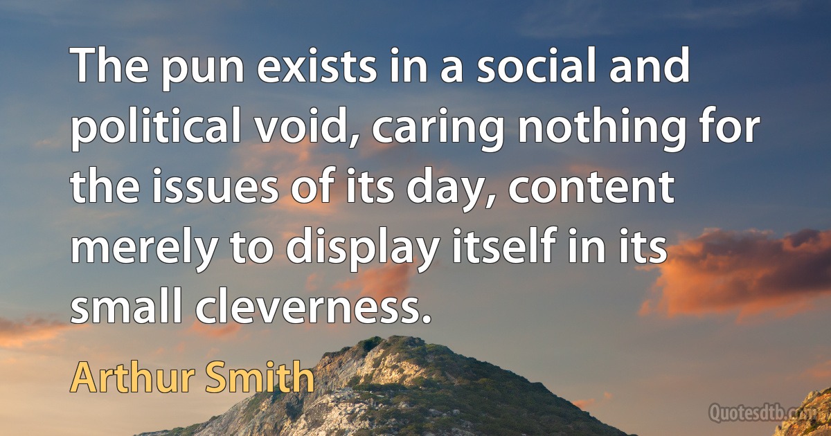 The pun exists in a social and political void, caring nothing for the issues of its day, content merely to display itself in its small cleverness. (Arthur Smith)