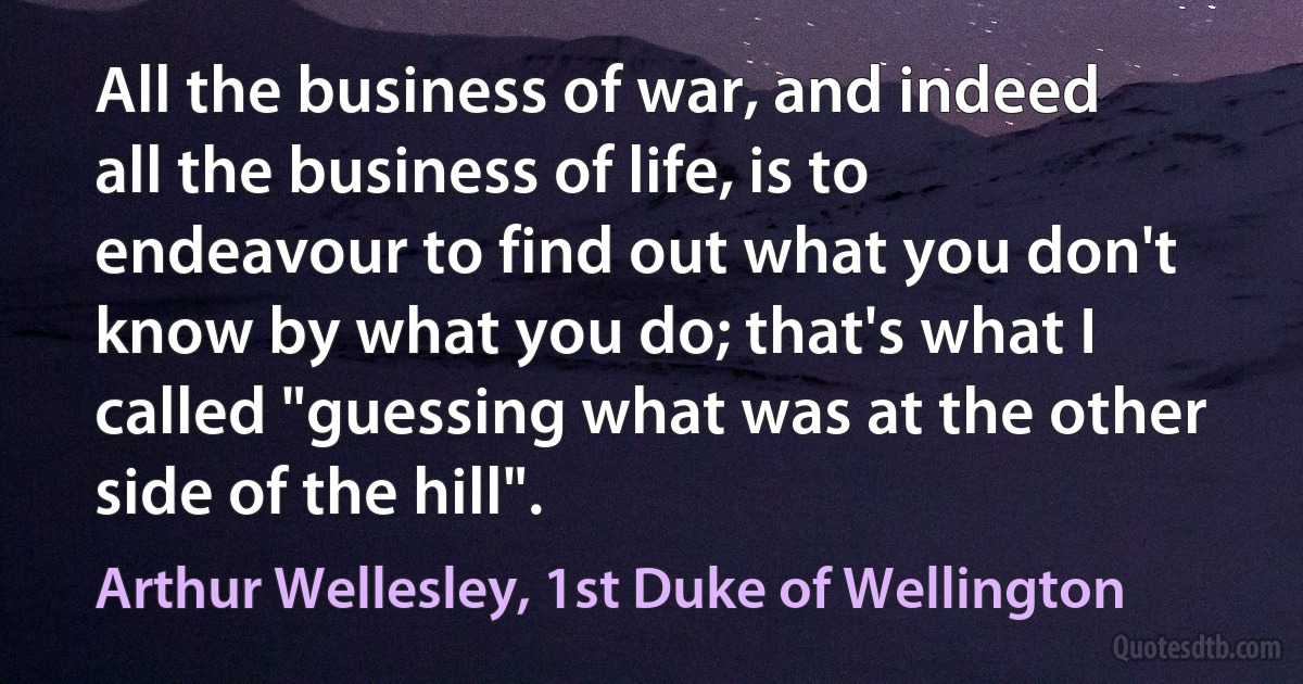 All the business of war, and indeed all the business of life, is to endeavour to find out what you don't know by what you do; that's what I called "guessing what was at the other side of the hill". (Arthur Wellesley, 1st Duke of Wellington)