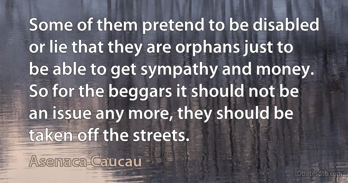 Some of them pretend to be disabled or lie that they are orphans just to be able to get sympathy and money. So for the beggars it should not be an issue any more, they should be taken off the streets. (Asenaca Caucau)