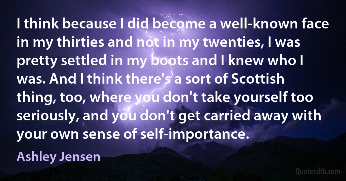 I think because I did become a well-known face in my thirties and not in my twenties, I was pretty settled in my boots and I knew who I was. And I think there's a sort of Scottish thing, too, where you don't take yourself too seriously, and you don't get carried away with your own sense of self-importance. (Ashley Jensen)