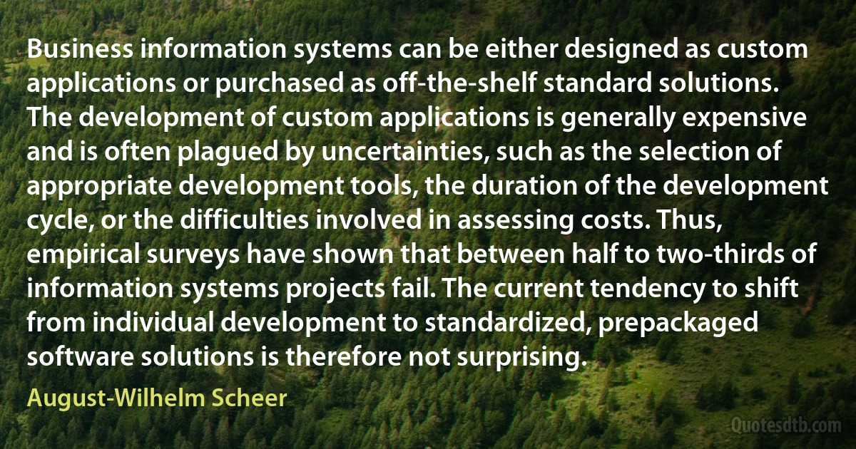 Business information systems can be either designed as custom applications or purchased as off-the-shelf standard solutions. The development of custom applications is generally expensive and is often plagued by uncertainties, such as the selection of appropriate development tools, the duration of the development cycle, or the difficulties involved in assessing costs. Thus, empirical surveys have shown that between half to two-thirds of information systems projects fail. The current tendency to shift from individual development to standardized, prepackaged software solutions is therefore not surprising. (August-Wilhelm Scheer)