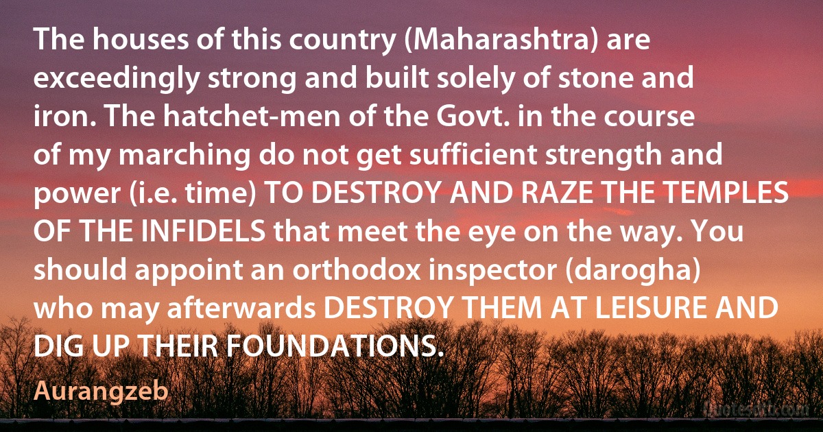 The houses of this country (Maharashtra) are exceedingly strong and built solely of stone and iron. The hatchet-men of the Govt. in the course of my marching do not get sufficient strength and power (i.e. time) TO DESTROY AND RAZE THE TEMPLES OF THE INFIDELS that meet the eye on the way. You should appoint an orthodox inspector (darogha) who may afterwards DESTROY THEM AT LEISURE AND DIG UP THEIR FOUNDATIONS. (Aurangzeb)