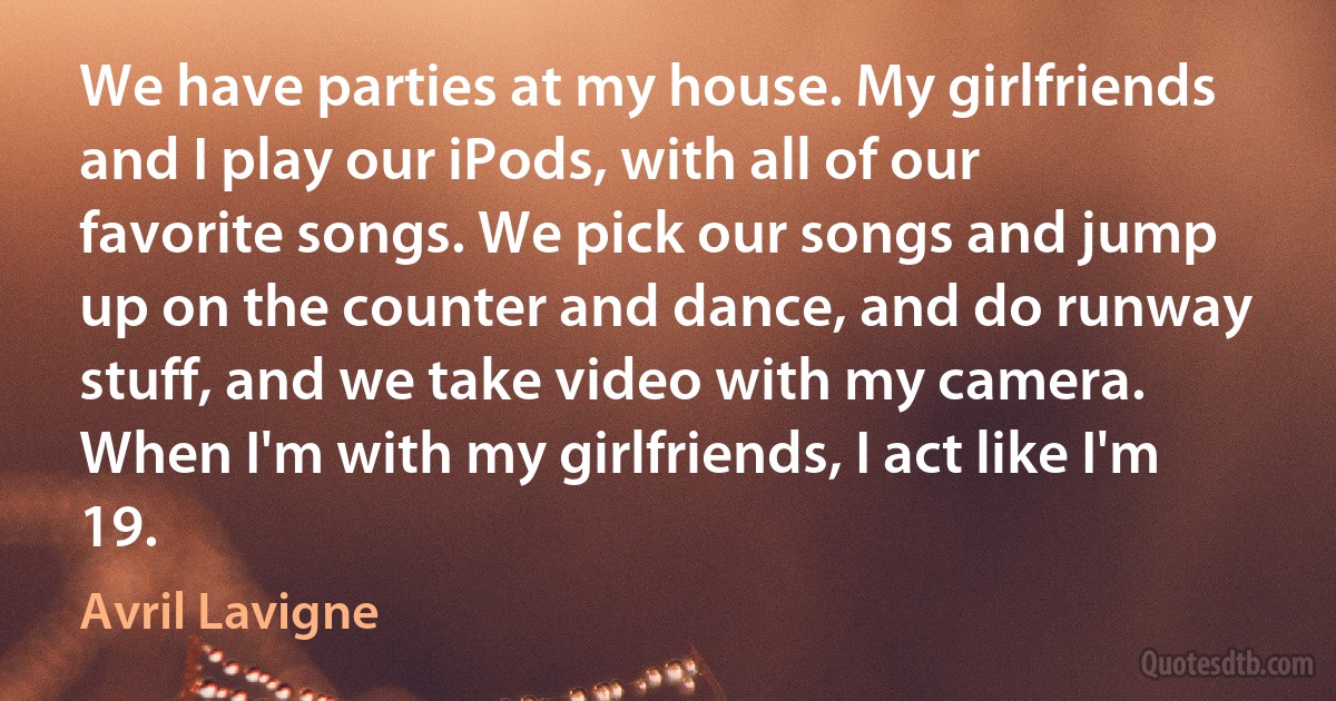 We have parties at my house. My girlfriends and I play our iPods, with all of our favorite songs. We pick our songs and jump up on the counter and dance, and do runway stuff, and we take video with my camera. When I'm with my girlfriends, I act like I'm 19. (Avril Lavigne)