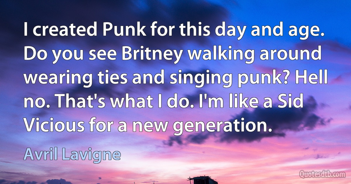 I created Punk for this day and age. Do you see Britney walking around wearing ties and singing punk? Hell no. That's what I do. I'm like a Sid Vicious for a new generation. (Avril Lavigne)